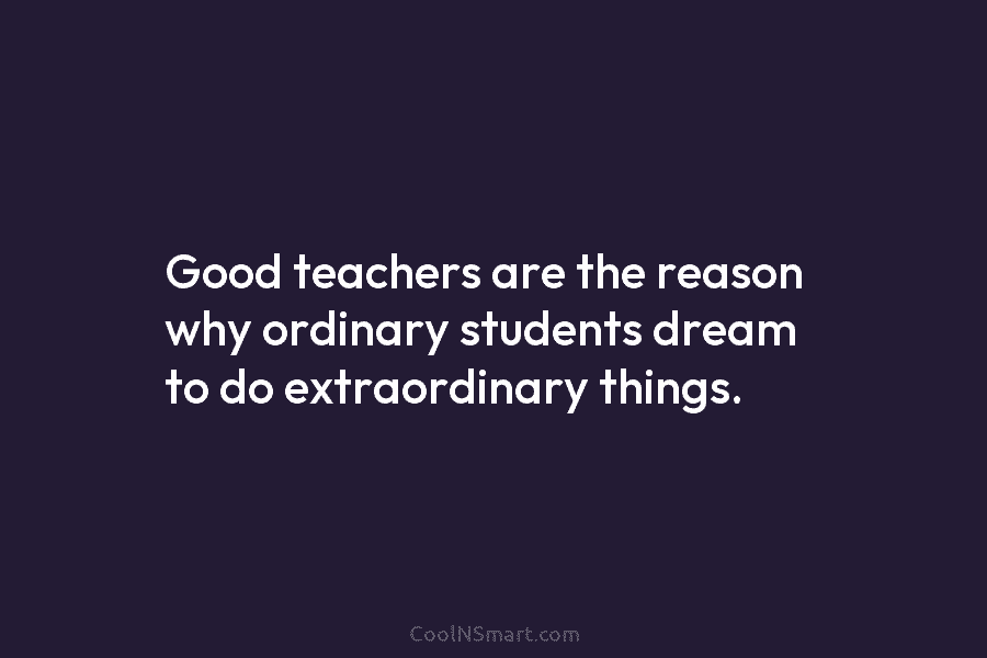 Good teachers are the reason why ordinary students dream to do extraordinary things.