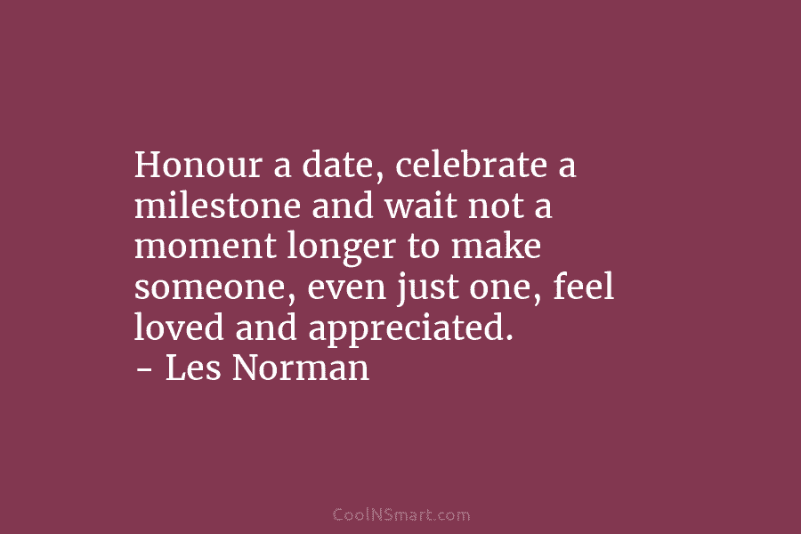 Honour a date, celebrate a milestone and wait not a moment longer to make someone, even just one, feel loved...