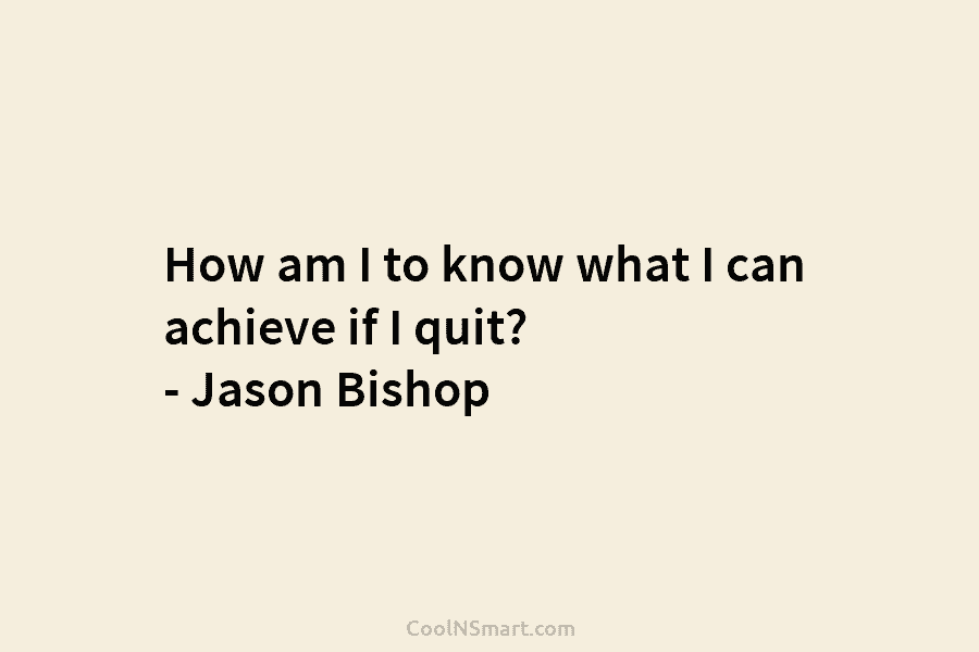 How am I to know what I can achieve if I quit? – Jason Bishop