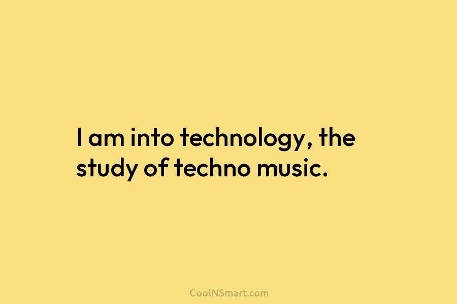 I am into technology, the study of techno music.