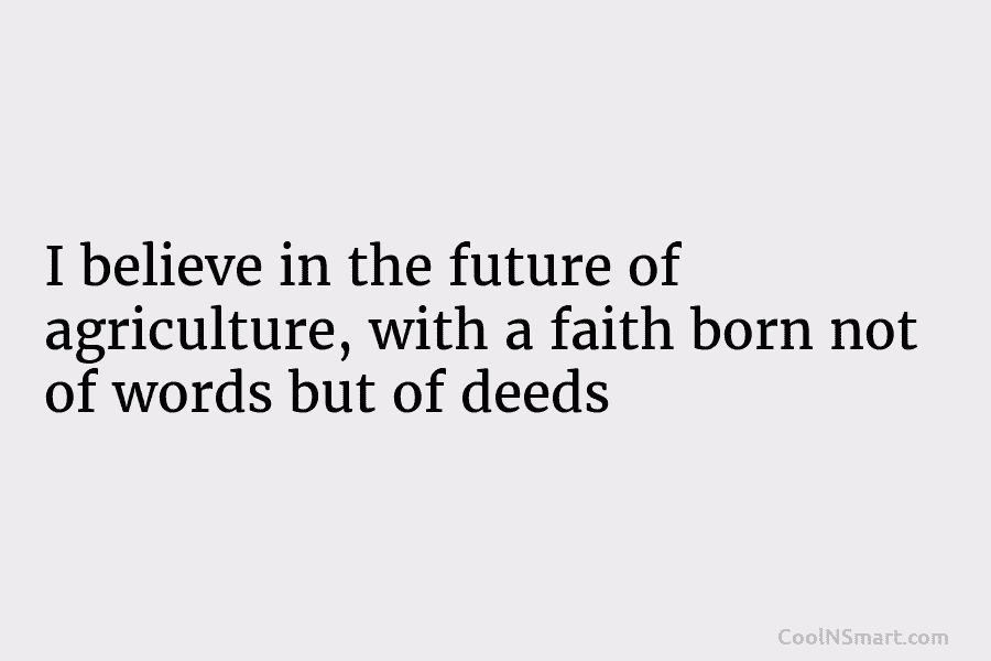I believe in the future of agriculture, with a faith born not of words but of deeds