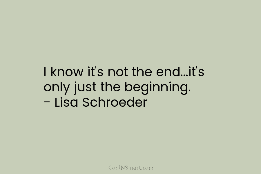 I know it’s not the end…it’s only just the beginning. – Lisa Schroeder