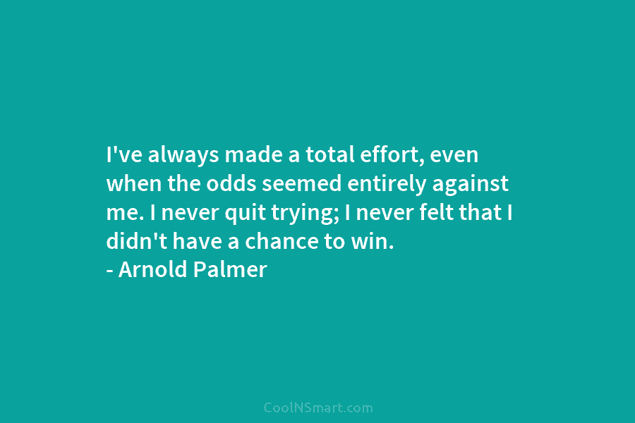 I’ve always made a total effort, even when the odds seemed entirely against me. I never quit trying; I never...