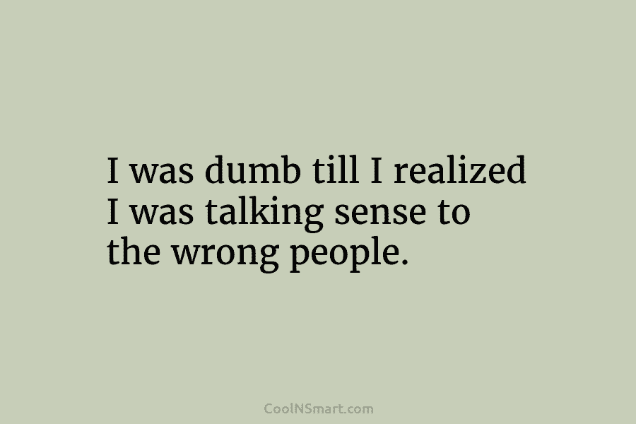 I was dumb till I realized I was talking sense to the wrong people.