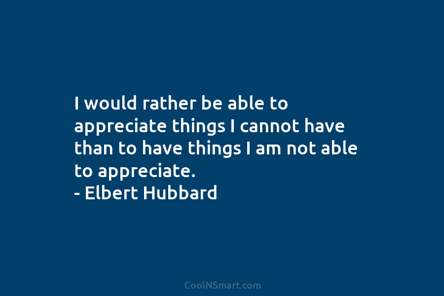 I would rather be able to appreciate things I cannot have than to have things...