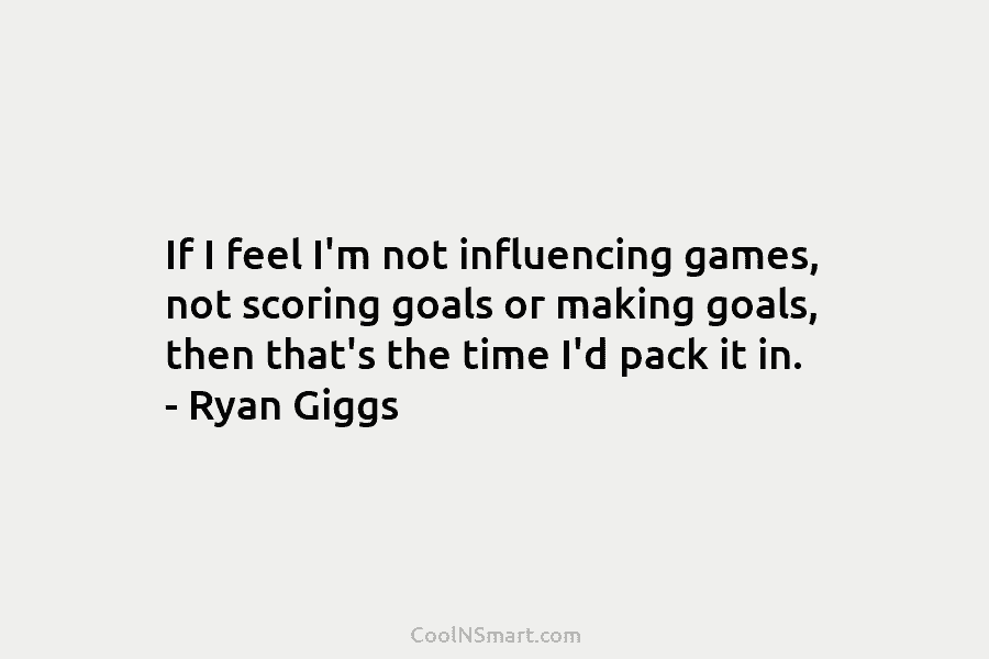 If I feel I’m not influencing games, not scoring goals or making goals, then that’s the time I’d pack it...