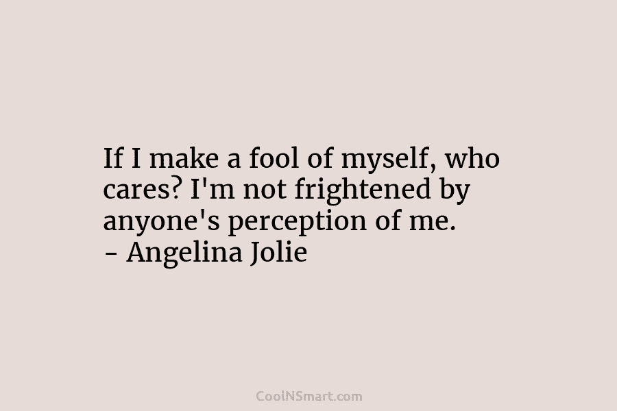 If I make a fool of myself, who cares? I’m not frightened by anyone’s perception...
