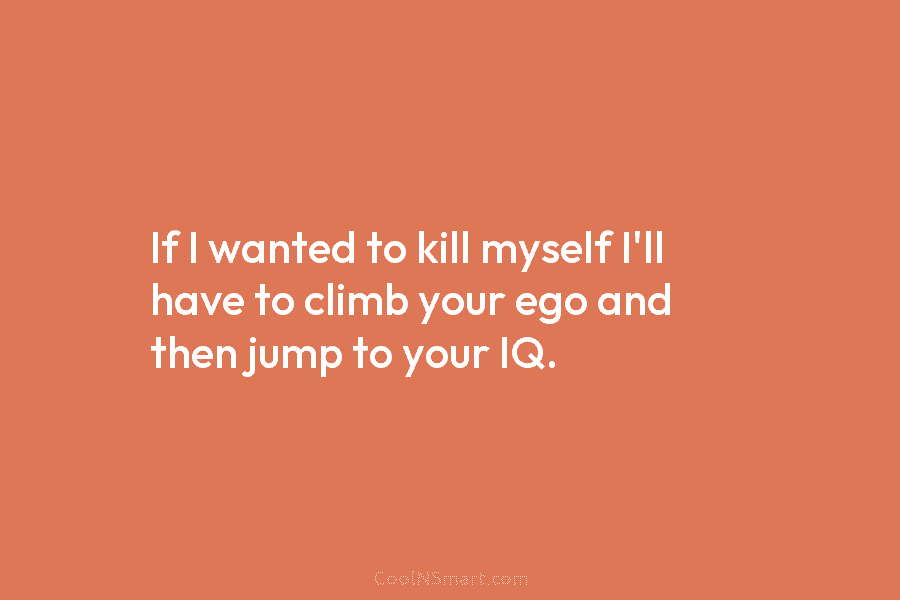 If I wanted to kill myself I’ll have to climb your ego and then jump...