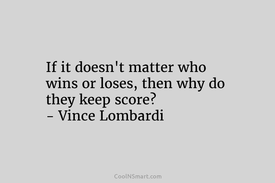 If it doesn’t matter who wins or loses, then why do they keep score? – Vince Lombardi
