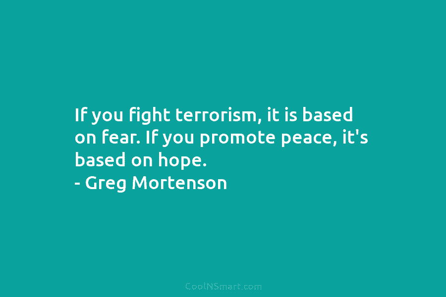 If you fight terrorism, it is based on fear. If you promote peace, it’s based on hope. – Greg Mortenson