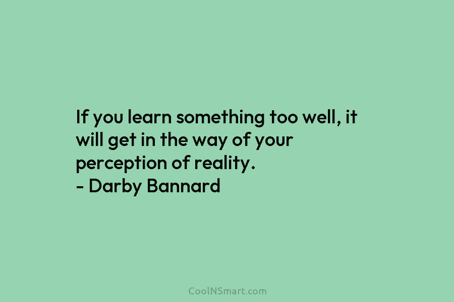 If you learn something too well, it will get in the way of your perception of reality. – Darby Bannard