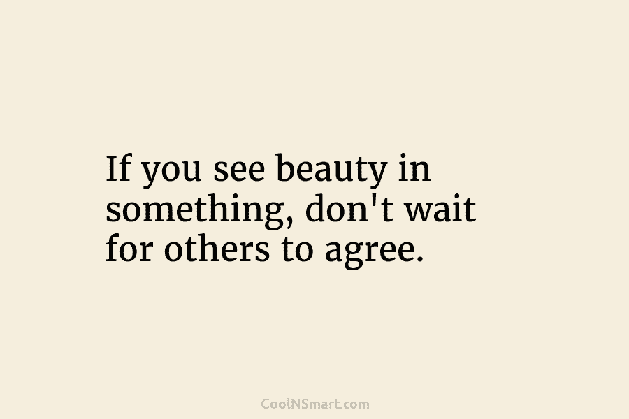 If you see beauty in something, don’t wait for others to agree.