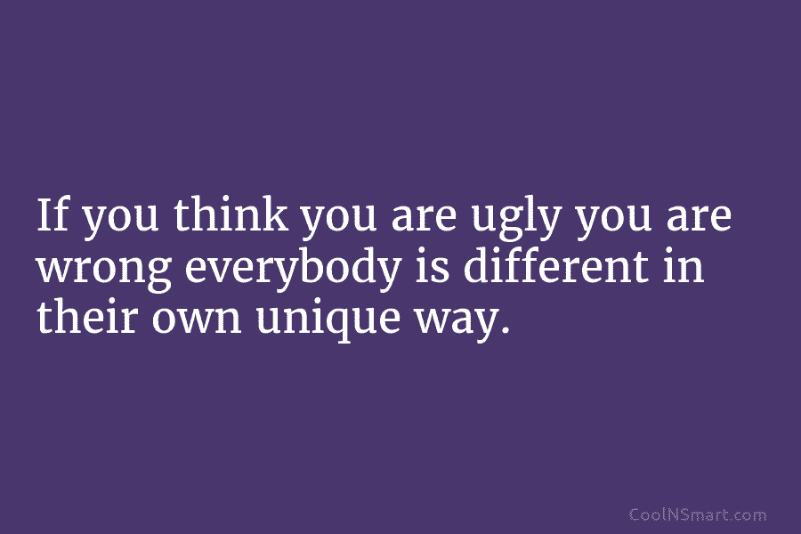 If you think you are ugly you are wrong everybody is different in their own unique way.