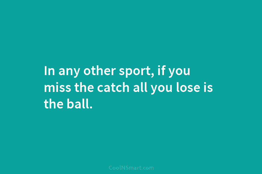In any other sport, if you miss the catch all you lose is the ball.