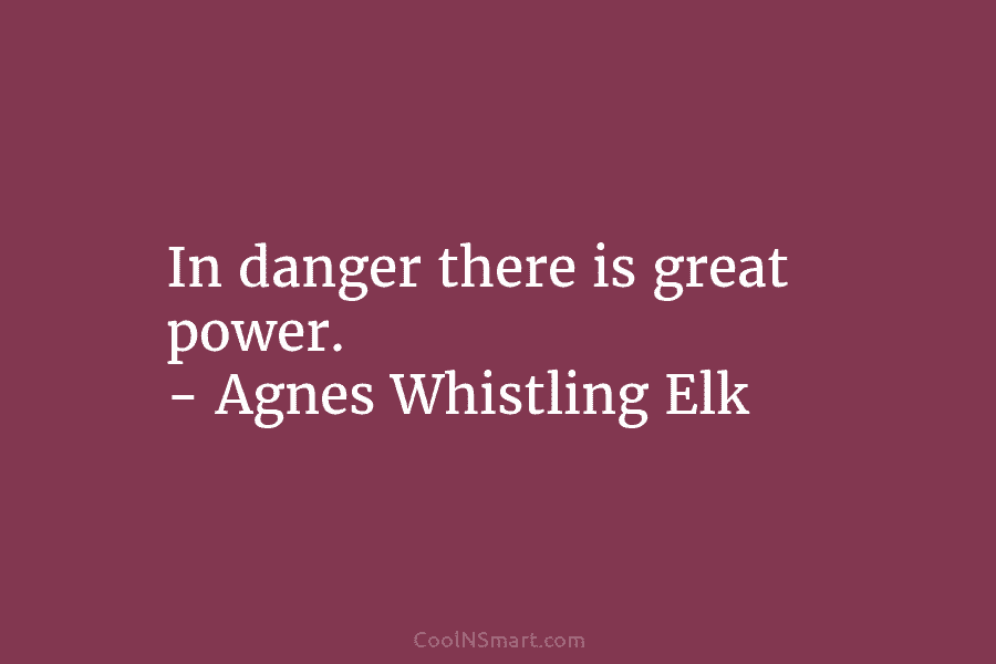 In danger there is great power. – Agnes Whistling Elk