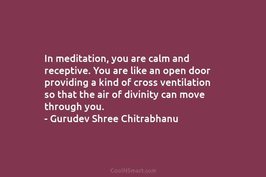 In meditation, you are calm and receptive. You are like an open door providing a kind of cross ventilation so...