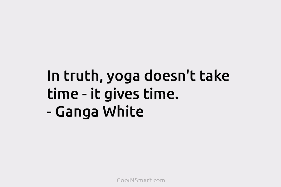 In truth, yoga doesn’t take time – it gives time. – Ganga White