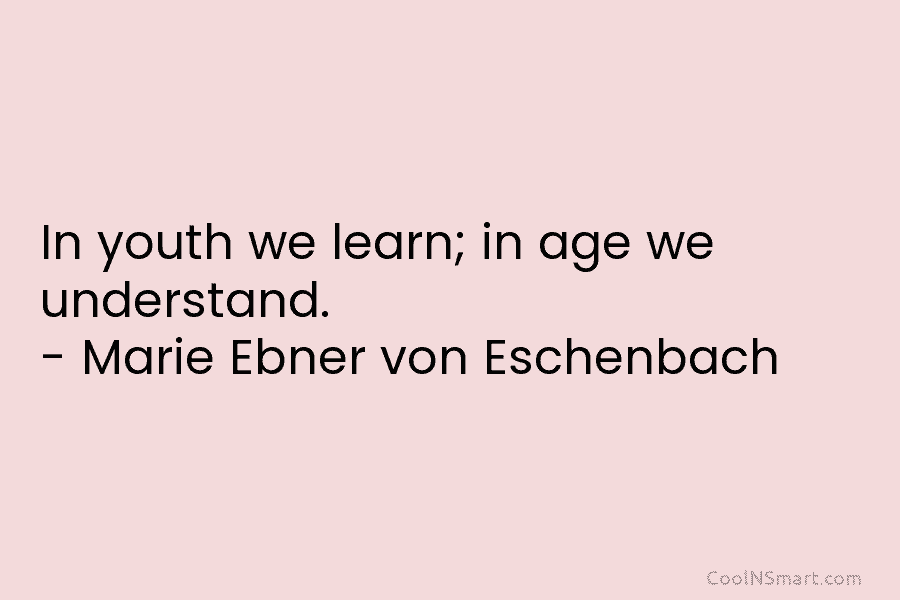 In youth we learn; in age we understand. – Marie Ebner von Eschenbach