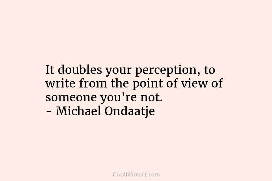 It doubles your perception, to write from the point of view of someone you’re not....