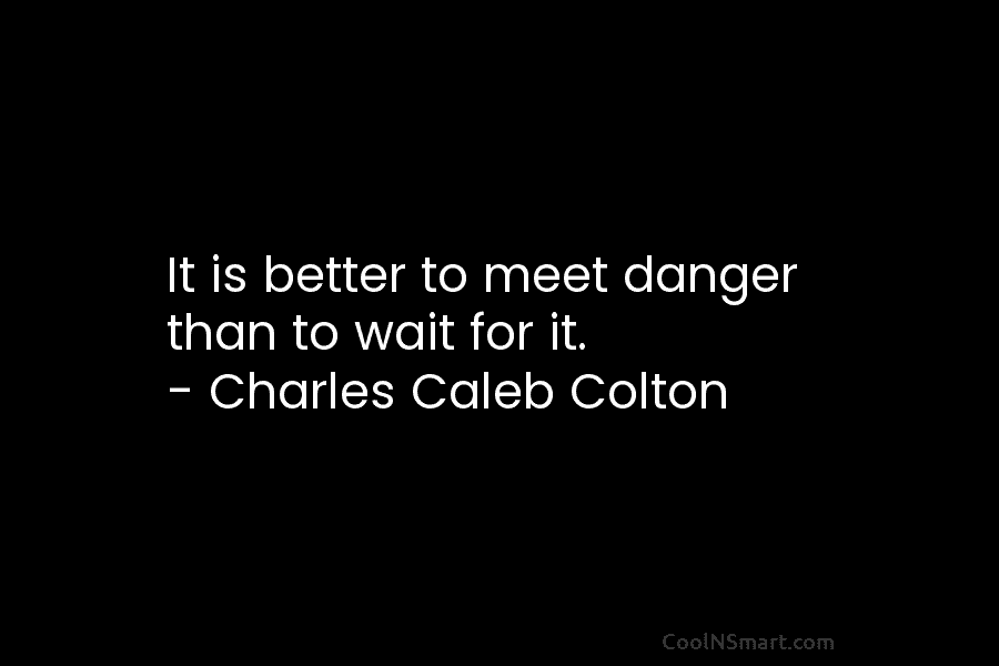 It is better to meet danger than to wait for it. – Charles Caleb Colton
