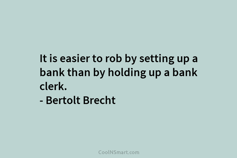 It is easier to rob by setting up a bank than by holding up a bank clerk. – Bertolt Brecht