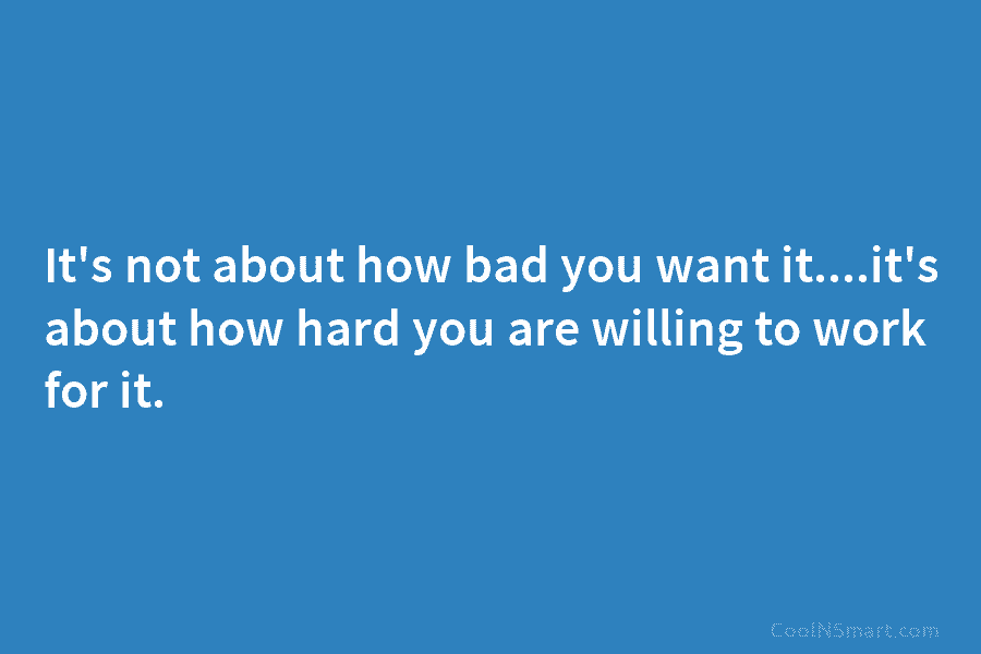 It’s not about how bad you want it….it’s about how hard you are willing to...