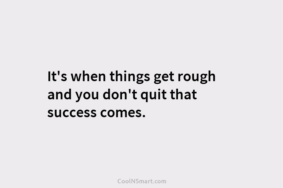 It’s when things get rough and you don’t quit that success comes.