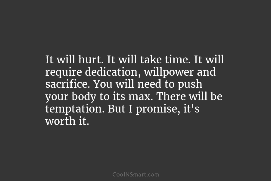 It will hurt. It will take time. It will require dedication, willpower and sacrifice. You...