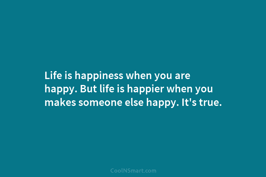 Life is happiness when you are happy. But life is happier when you makes someone else happy. It’s true.
