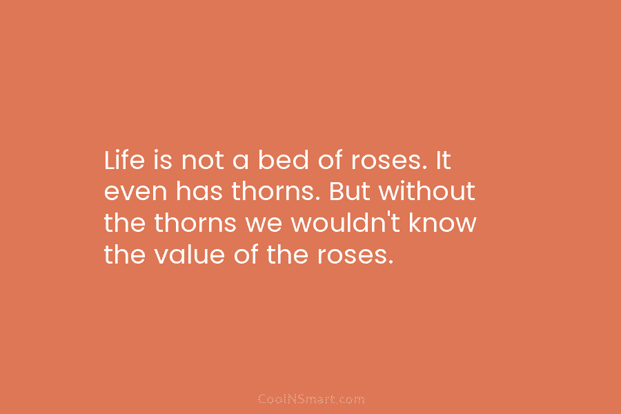 Life is not a bed of roses. It even has thorns. But without the thorns we wouldn’t know the value...