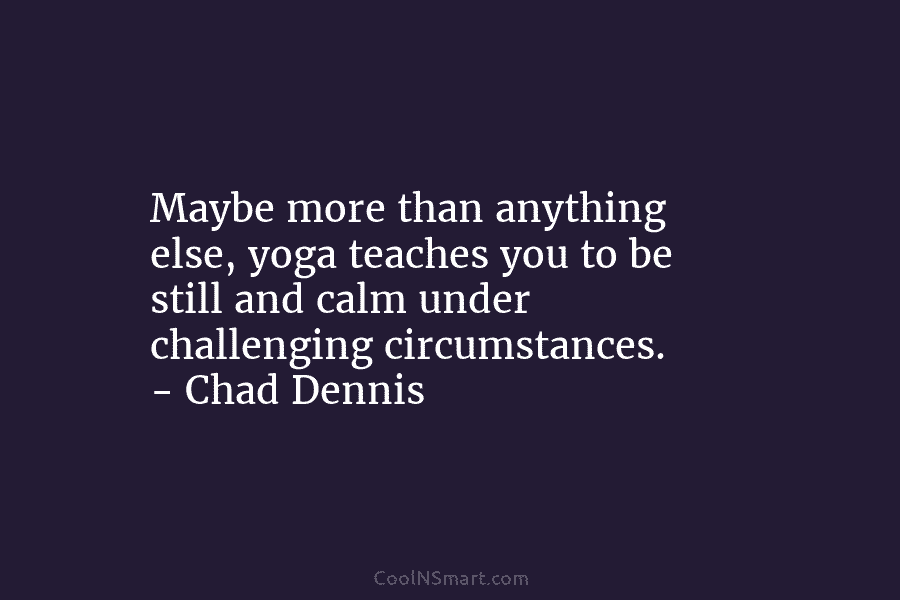 Maybe more than anything else, yoga teaches you to be still and calm under challenging circumstances. – Chad Dennis