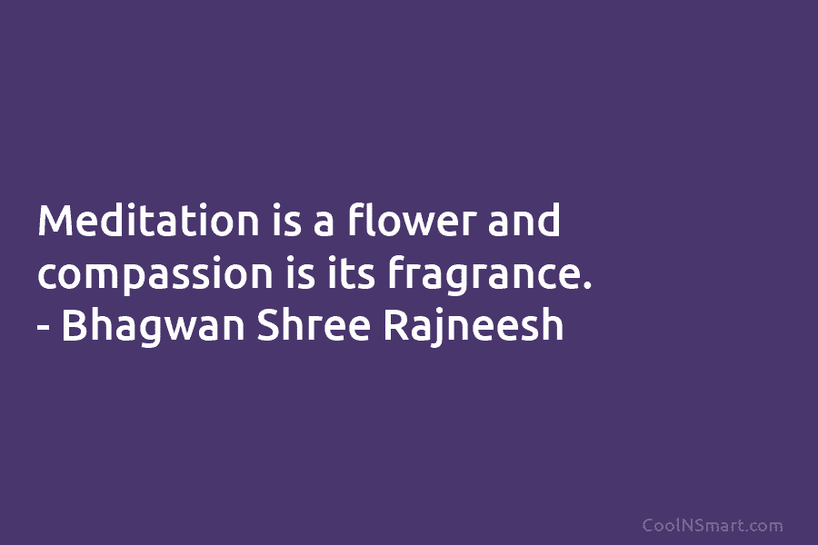 Meditation is a flower and compassion is its fragrance. – Bhagwan Shree Rajneesh