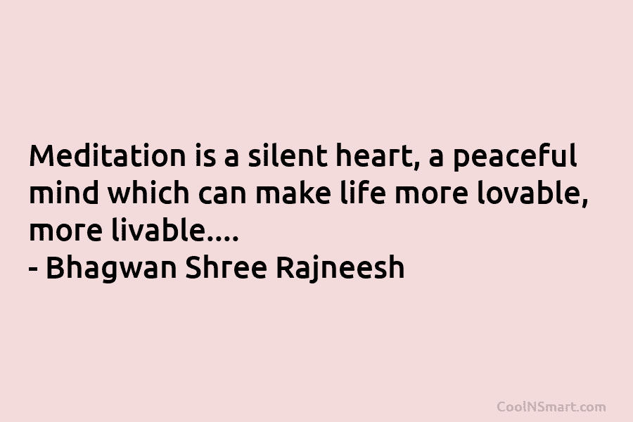 Meditation is a silent heart, a peaceful mind which can make life more lovable, more livable…. – Bhagwan Shree Rajneesh