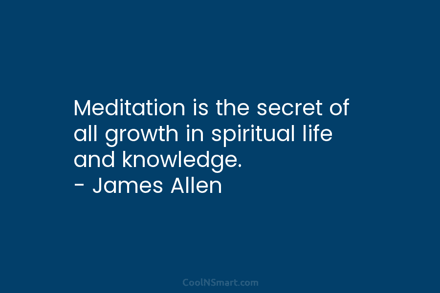 Meditation is the secret of all growth in spiritual life and knowledge. – James Allen