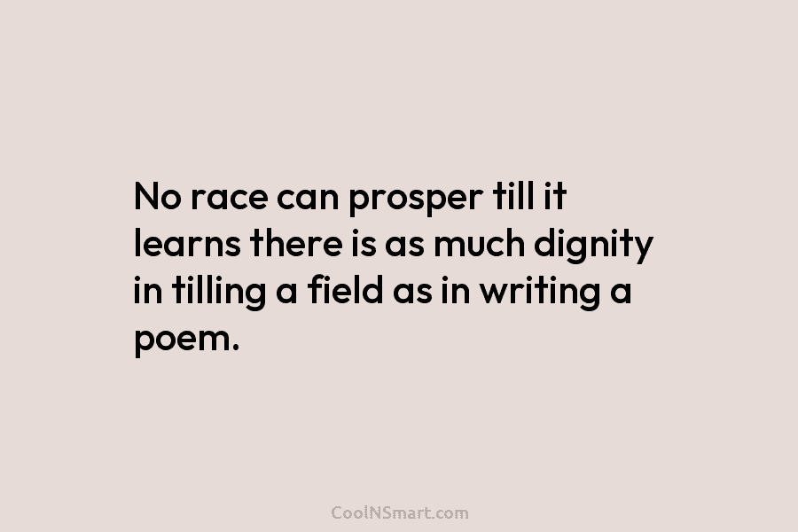 No race can prosper till it learns there is as much dignity in tilling a field as in writing a...