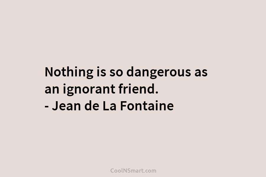 Nothing is so dangerous as an ignorant friend. – Jean de La Fontaine