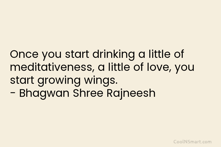 Once you start drinking a little of meditativeness, a little of love, you start growing wings. – Bhagwan Shree Rajneesh