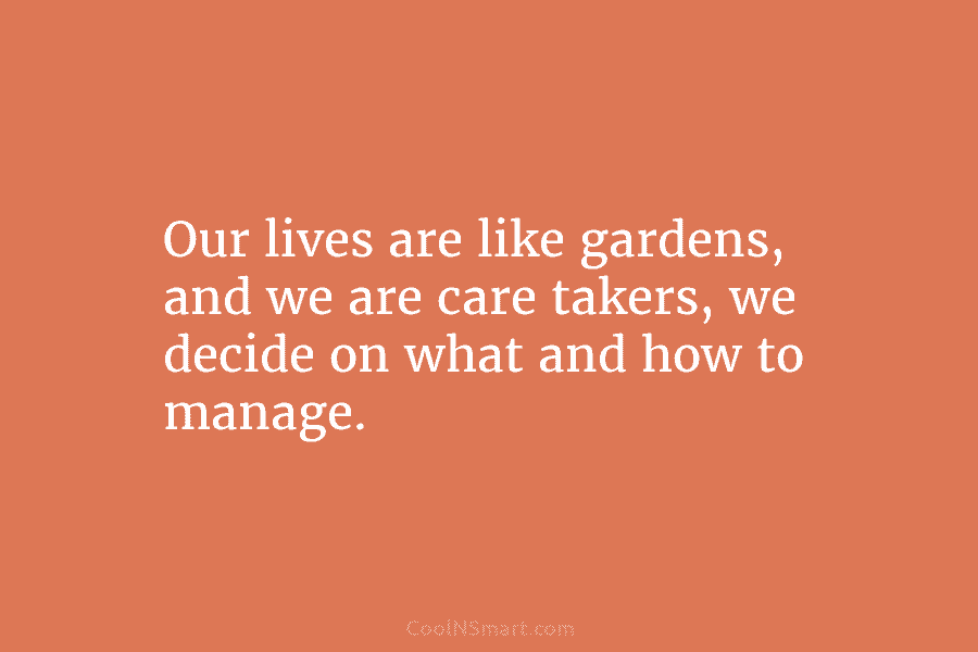 Our lives are like gardens, and we are care takers, we decide on what and how to manage.