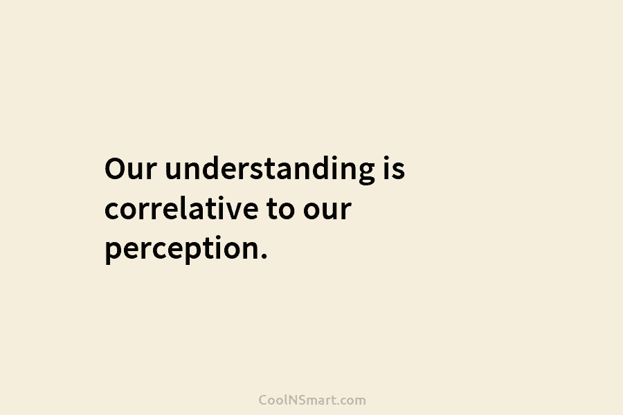 Our understanding is correlative to our perception.