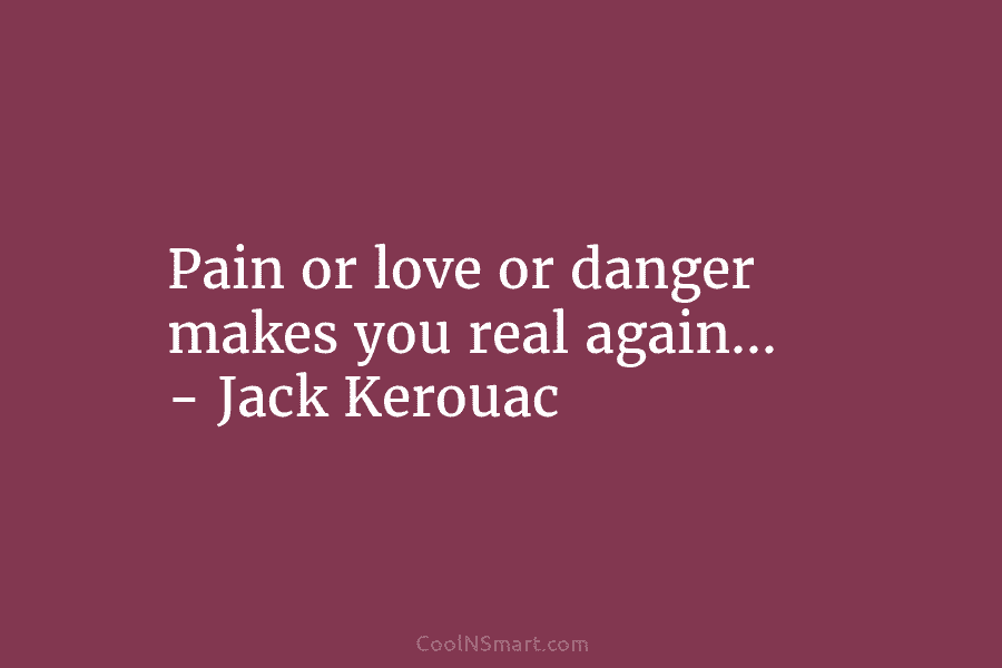 Pain or love or danger makes you real again. – Jack Kerouac