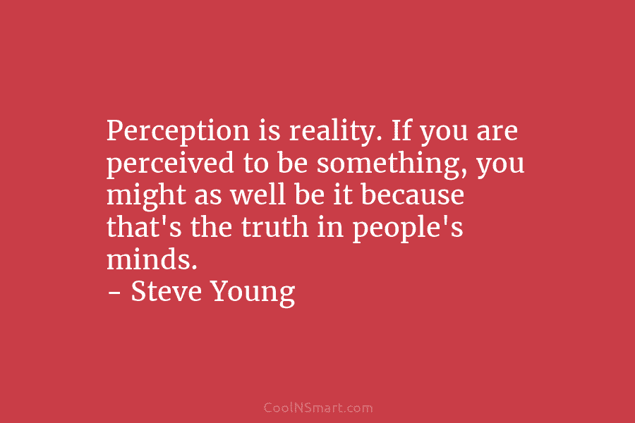 Perception is reality. If you are perceived to be something, you might as well be...
