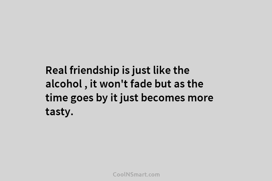 Real friendship is just like the alcohol , it won’t fade but as the time goes by it just becomes...