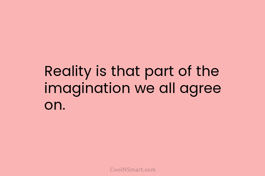 Reality is that part of the imagination we all agree on.