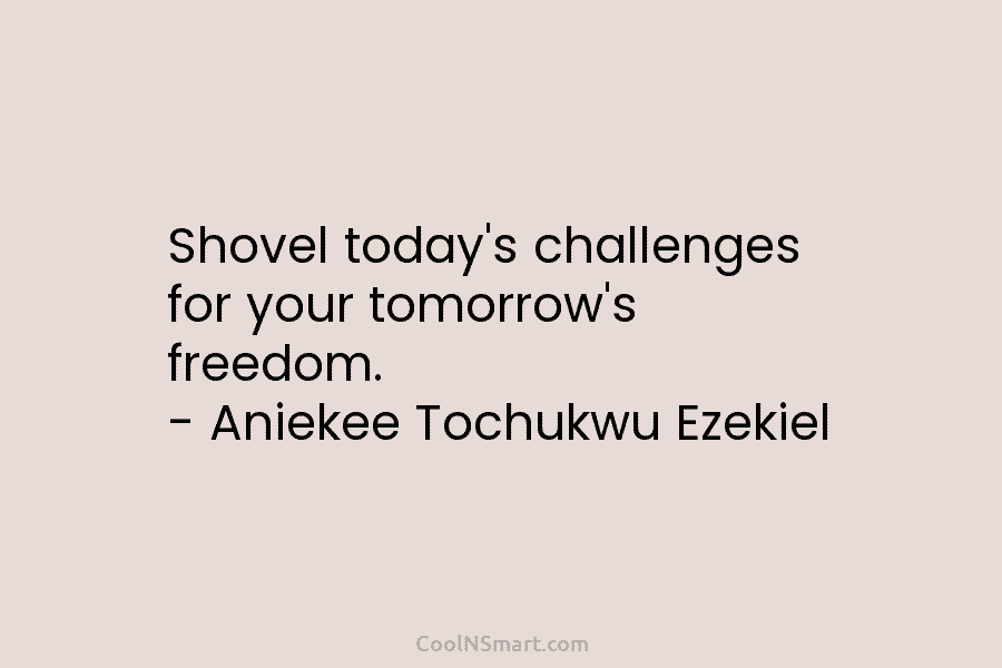 Shovel today’s challenges for your tomorrow’s freedom. – Aniekee Tochukwu Ezekiel