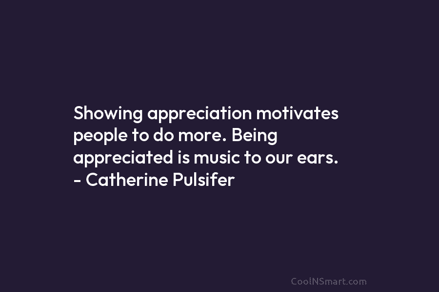 Showing appreciation motivates people to do more. Being appreciated is music to our ears. – Catherine Pulsifer