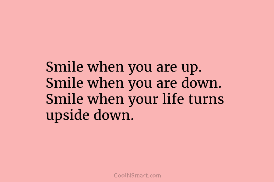Smile when you are up. Smile when you are down. Smile when your life turns upside down.