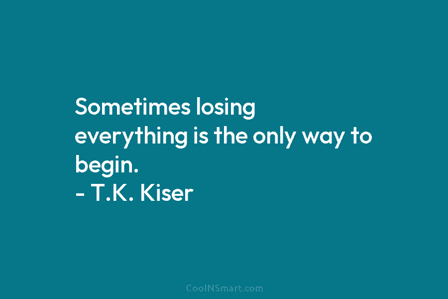 Sometimes losing everything is the only way to begin. – T.K. Kiser