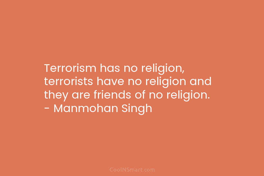 Terrorism has no religion, terrorists have no religion and they are friends of no religion. – Manmohan Singh