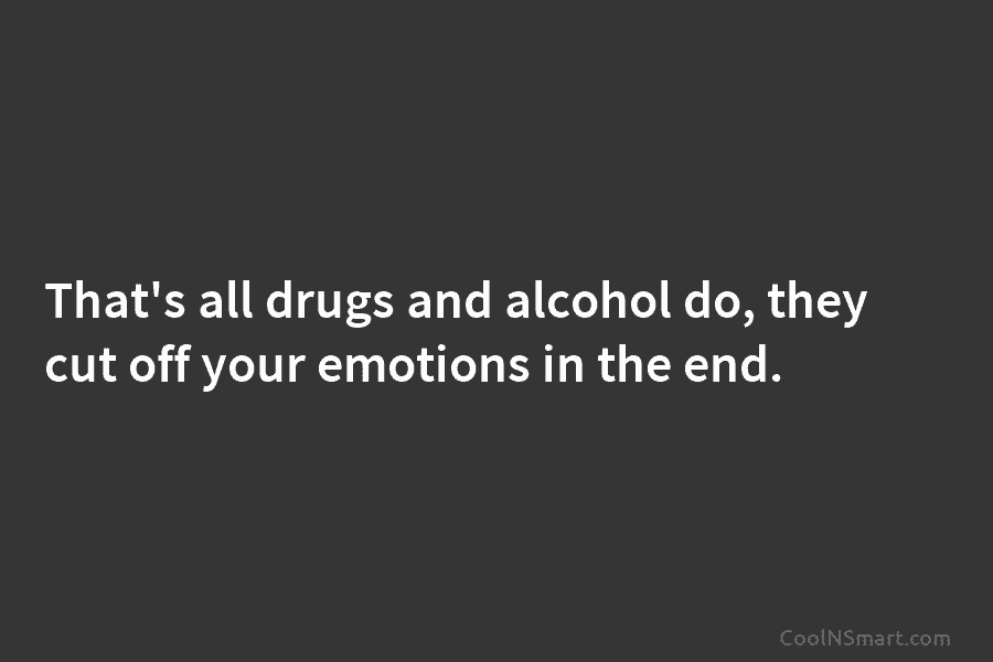 That’s all drugs and alcohol do, they cut off your emotions in the end.