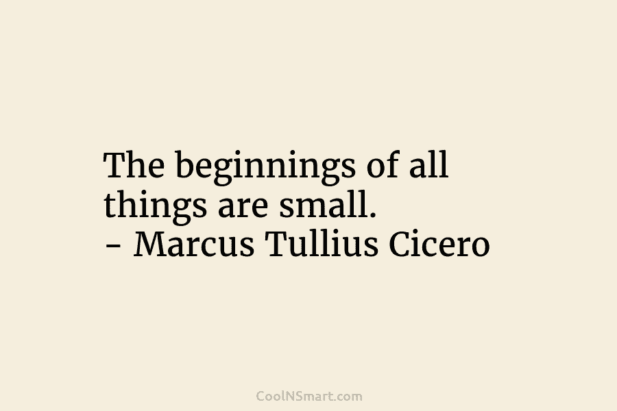 The beginnings of all things are small. – Marcus Tullius Cicero